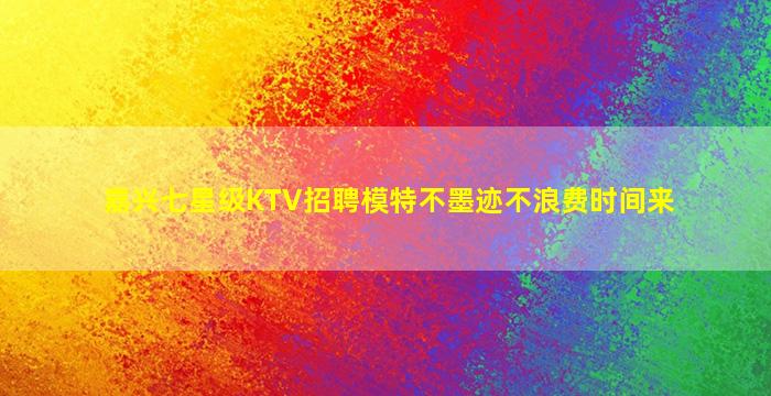 嘉兴七星级KTV招聘模特不墨迹不浪费时间来